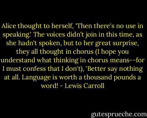 Alice thought to herself, 'Then there's no use in speaking.' The voices didn't join in this time, as she hadn't spoken, but to her great surprise, they all thought in chorus (I hope you understand what thinking in chorus means--for I must confess that I don't), 'Better say nothing at all. Language is worth a thousand pounds a word! - Lewis Carroll