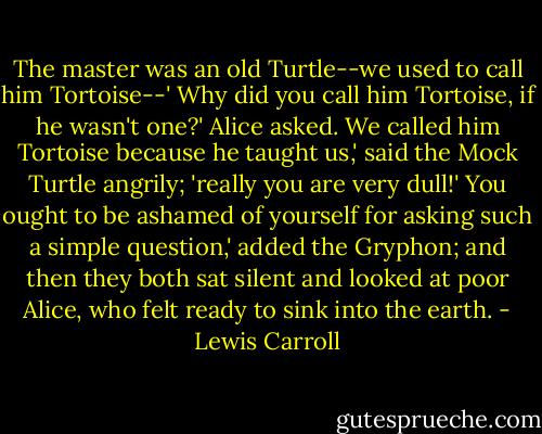 The master was an old Turtle--we used to call him Tortoise--'<br />Why did you call him Tortoise, if he wasn't one?' Alice asked.<br />We called him Tortoise because he taught us,' said the Mock Turtle angrily; 'really you are very dull!'<br />You ought to be ashamed of yourself for asking such a simple question,' added the Gryphon; and then they both sat silent and looked at poor Alice, who felt ready to sink into the earth. - Lewis Carroll
