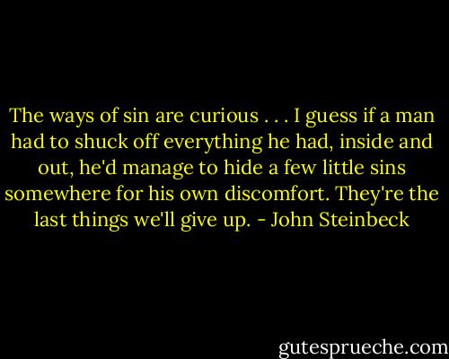 The ways of sin are curious . . . I guess if a man had to shuck off everything he had, inside and out, he'd manage to hide a few little sins somewhere for his own discomfort. They're the last things we'll give up. - John Steinbeck