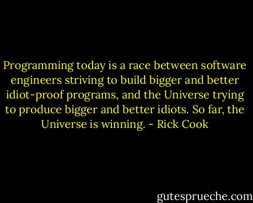 Programming today is a race between software engineers striving to build bigger and better idiot-proof programs, and the Universe trying to produce bigger and better idiots. So far, the Universe is winning. - Rick Cook
