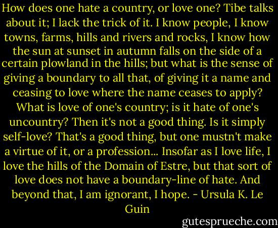How does one hate a country, or love one? Tibe talks about it; I lack the trick of it. I know people, I know towns, farms, hills and rivers and rocks, I know how the sun at sunset in autumn falls on the side of a certain plowland in the hills; but what is the sense of giving a boundary to all that, of giving it a name and ceasing to love where the name ceases to apply? What is love of one's country; is it hate of one's uncountry? Then it's not a good thing. Is it simply self-love? That's a good thing, but one mustn't make a virtue of it, or a profession... Insofar as I love life, I love the hills of the Domain of Estre, but that sort of love does not have a boundary-line of hate. And beyond that, I am ignorant, I hope. - Ursula K. Le Guin