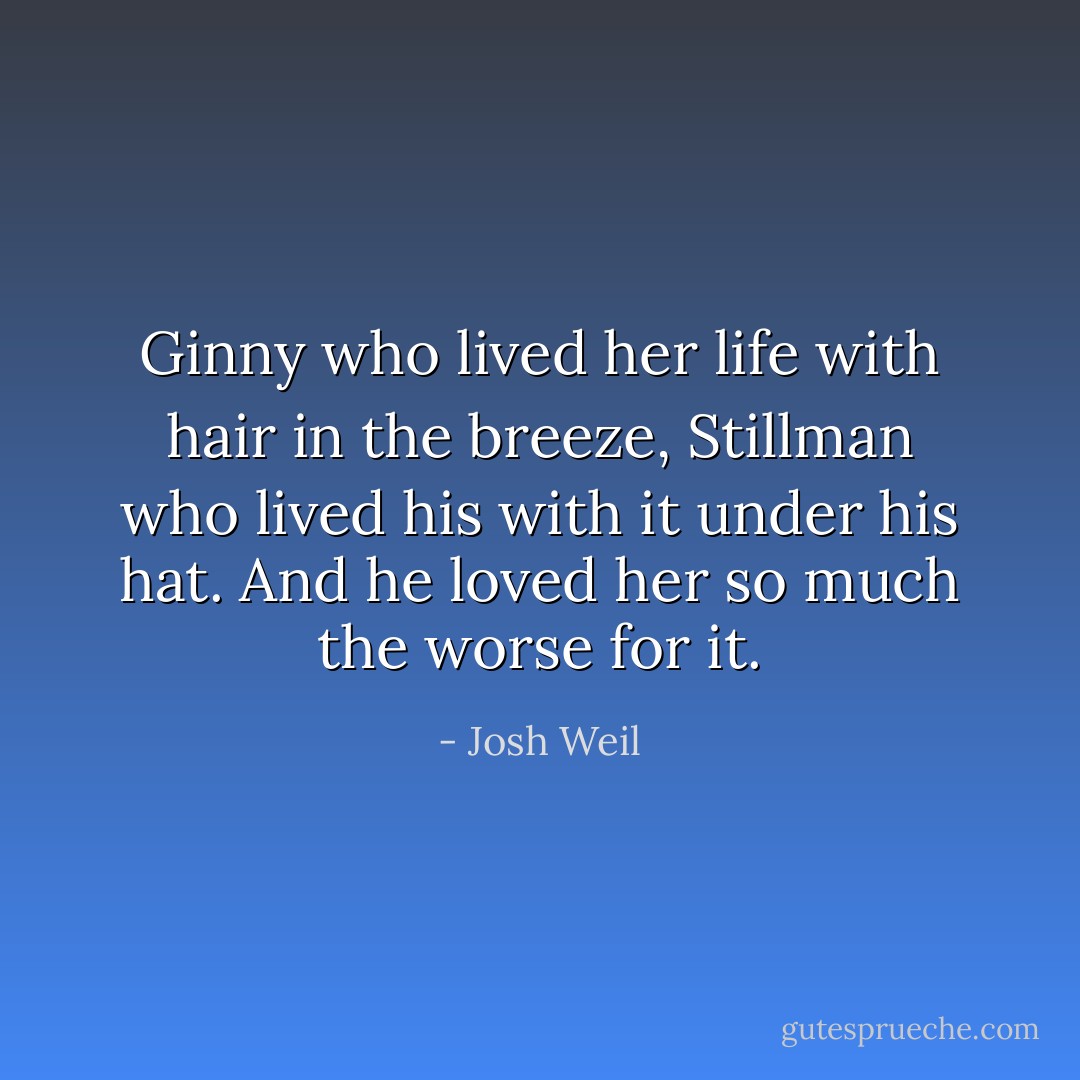 Ginny who lived her life with hair in the breeze, Stillman who lived his with it under his hat. And he loved her so much the worse for it. - Josh Weil