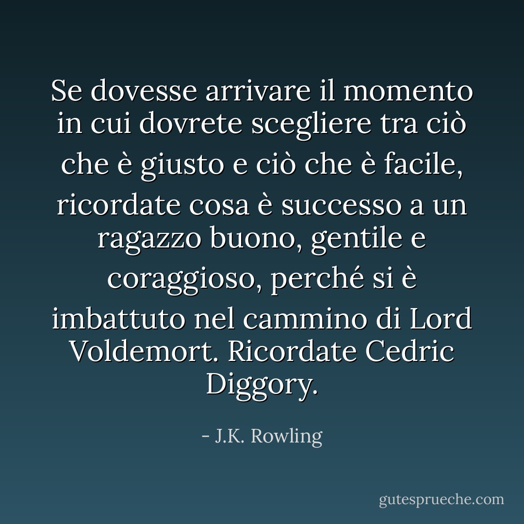 Se dovesse arrivare il momento in cui dovrete scegliere tra ciò che è giusto e ciò che è facile, ricordate cosa è successo a un ragazzo buono, gentile e coraggioso, perché si è imbattuto nel cammino di Lord Voldemort. Ricordate Cedric Diggory. - J.K. Rowling