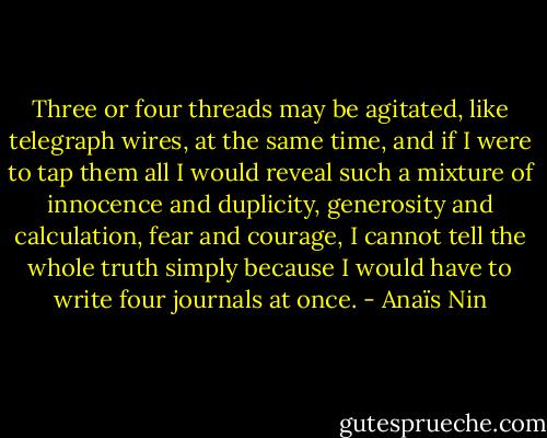 Three or four threads may be agitated, like telegraph wires, at the same time, and if I were to tap them all I would reveal such a mixture of innocence and duplicity, generosity and calculation, fear and courage, I cannot tell the whole truth simply because I would have to write four journals at once. - Anaïs Nin