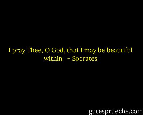 I pray Thee, O God, that I may be beautiful within.  - Socrates