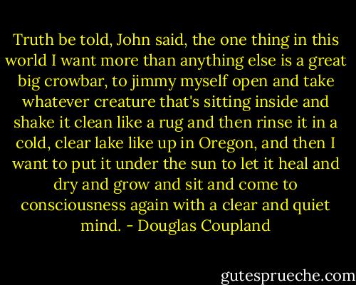 Truth be told, John said, the one thing in this world I want more than anything else is a great big crowbar, to jimmy myself open and take whatever creature that's sitting inside and shake it clean like a rug and then rinse it in a cold, clear lake like up in Oregon, and then I want to put it under the sun to let it heal and dry and grow and sit and come to consciousness again with a clear and quiet mind. - Douglas Coupland