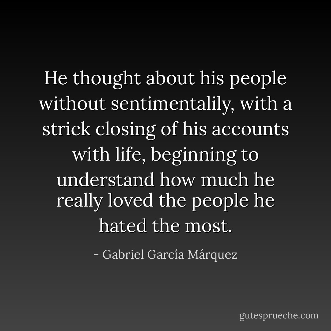 He thought about his people without sentimentalily, with a strick closing of his accounts with life, beginning to understand how much he really loved the people he hated the most. - Gabriel García Márquez