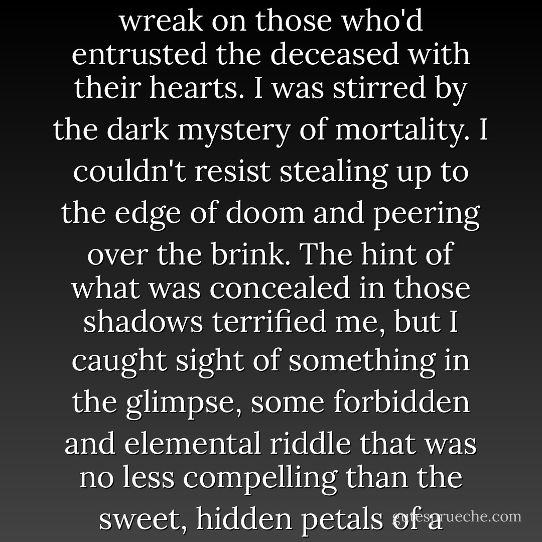 At that stage of my youth, death remained as abstract a concept as non-Euclidean geometry or marriage. I didn't yet appreciate its terrible finality or the havoc it could wreak on those who'd entrusted the deceased with their hearts. I was stirred by the dark mystery of mortality. I couldn't resist stealing up to the edge of doom and peering over the brink. The hint of what was concealed in those shadows terrified me, but I caught sight of something in the glimpse, some forbidden and elemental riddle that was no less compelling than the sweet, hidden petals of a woman's sex.<br />In my case - and, I believe, in the case of Chris McCandless - that was a very different thing from wanting to die. - Jon Krakauer