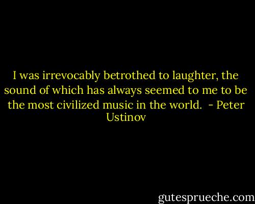 I was irrevocably betrothed to laughter, the sound of which has always seemed to me to be the most civilized music in the world.  - Peter Ustinov