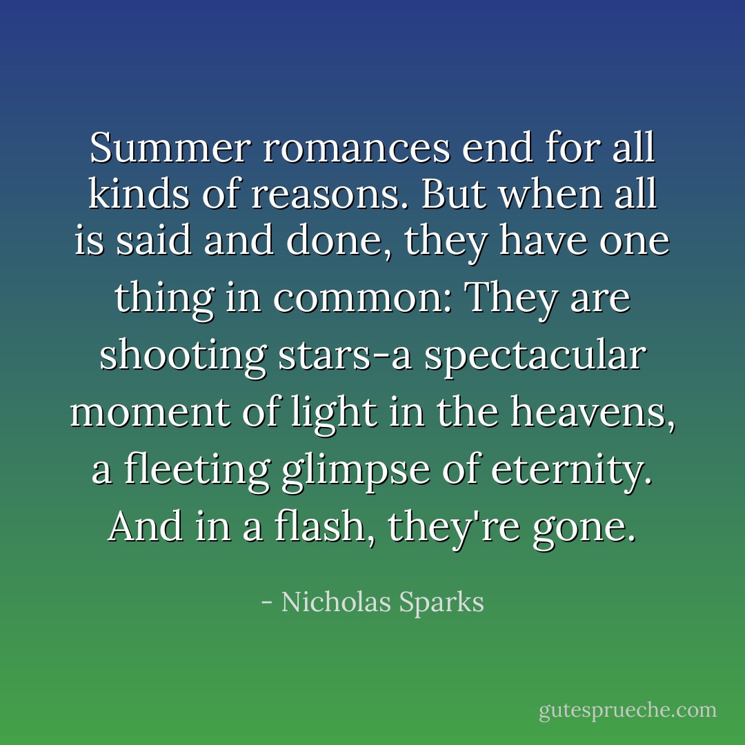 Summer romances end for all kinds of reasons. But when all is said and done, they have one thing in common: They are shooting stars-a spectacular moment of light in the heavens, a fleeting glimpse of eternity. And in a flash, they're gone. - Nicholas Sparks