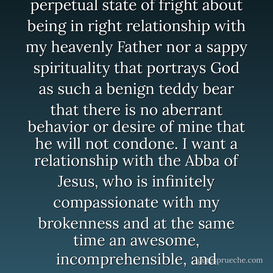 I want neither a terrorist spirituality that keeps me in a perpetual state of fright about being in right relationship with my heavenly Father nor a sappy spirituality that portrays God as such a benign teddy bear that there is no aberrant behavior or desire of mine that he will not condone. I want a relationship with the Abba of Jesus, who is infinitely compassionate with my brokenness and at the same time an awesome, incomprehensible, and unwieldy Mystery.  - Brennan Manning