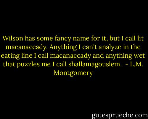 Wilson has some fancy name for it, but<br />I call lit macanaccady. Anything I can't analyze in the eating<br />line I call macanaccady and anything wet that puzzles me I call<br />shallamagouslem.  - L.M. Montgomery