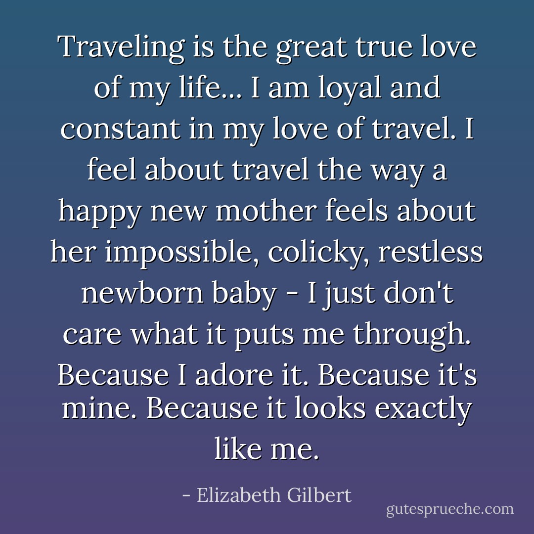 Traveling is the great true love of my life... I am loyal and constant in my love of travel. I feel about travel the way a happy new mother feels about her impossible, colicky, restless newborn baby - I just don't care what it puts me through. Because I adore it. Because it's mine. Because it looks exactly like me. - Elizabeth Gilbert