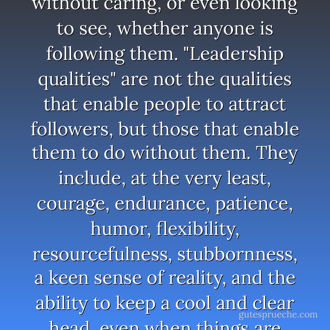 Leaders are not, as we are often led to think, people who go along with huge crowds following them. Leaders are people who go their own way without caring, or even looking to see, whether anyone is following them. "Leadership qualities" are not the qualities that enable people to attract followers, but those that enable them to do without them. They include, at the very least, courage, endurance, patience, humor, flexibility, resourcefulness, stubbornness, a keen sense of reality, and the ability to keep a cool and clear head, even when things are going badly. True leaders, in short, do not make people into followers, but into other leaders. - John C. Holt