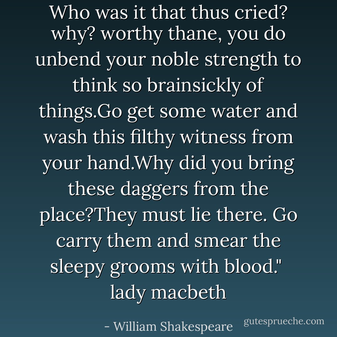 Who was it that thus cried? why? worthy thane, you do unbend your noble strength to think so brainsickly of things.Go get some water and wash this filthy witness from your hand.Why did you bring these daggers from the place?They must lie there. Go carry them and smear the sleepy grooms with blood."<br /> lady macbeth - William Shakespeare