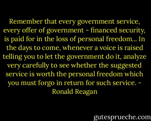 Remember that every government service, every offer of government - financed security, is paid for in the loss of personal freedom... In the days to come, whenever a voice is raised telling you to let the government do it, analyze very carefully to see whether the suggested service is worth the personal freedom which you must forgo in return for such service. - Ronald Reagan