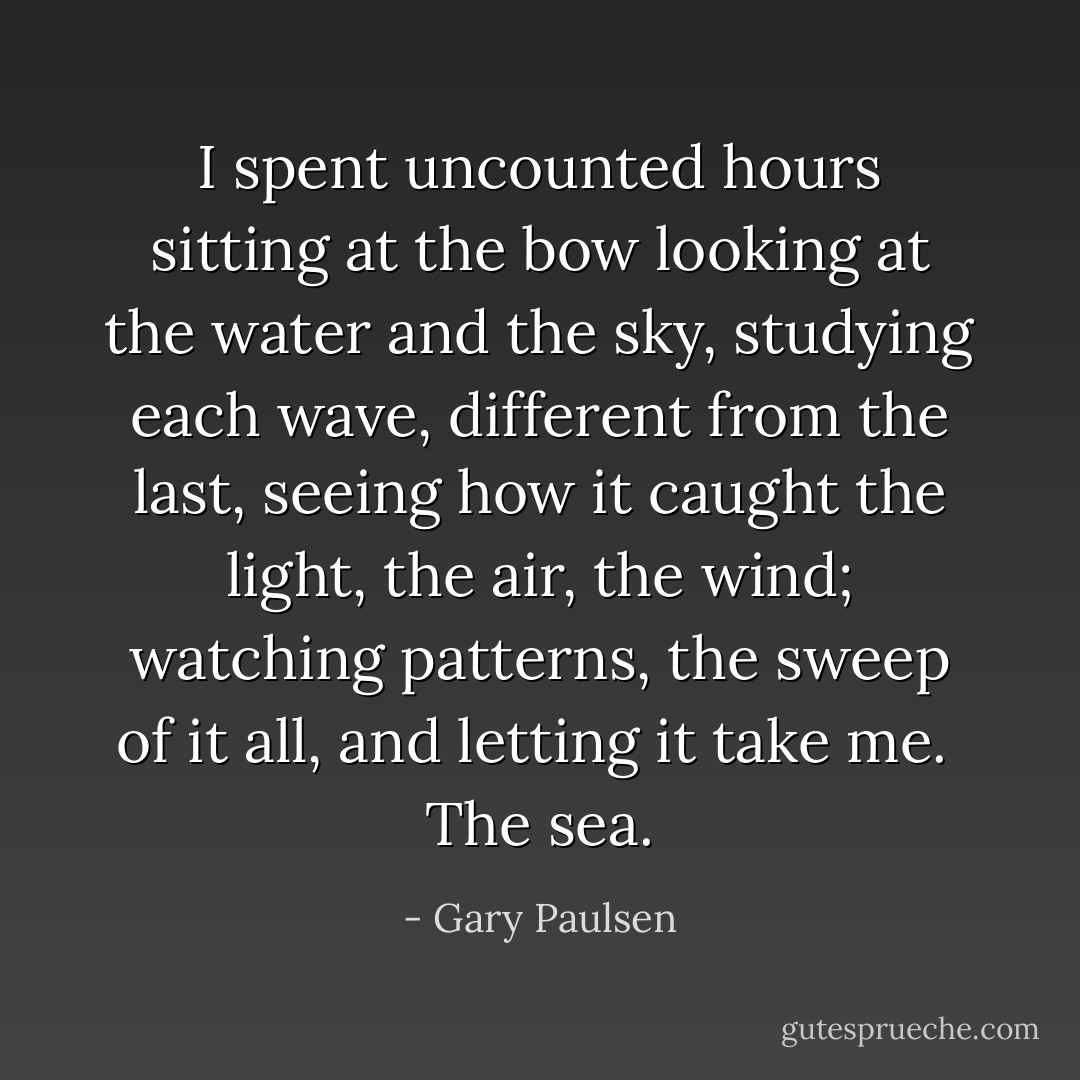 I spent uncounted hours sitting at the bow looking at the water and the sky, studying each wave, different from the last, seeing how it caught the light, the air, the wind; watching patterns, the sweep of it all, and letting it take me.<br /> The sea. - Gary Paulsen