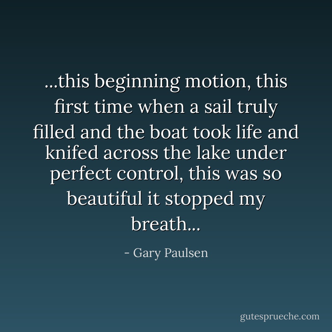 ...this beginning motion, this first time when a sail truly filled and the boat took life and knifed across the lake under perfect control, this was so beautiful it stopped my breath... - Gary Paulsen