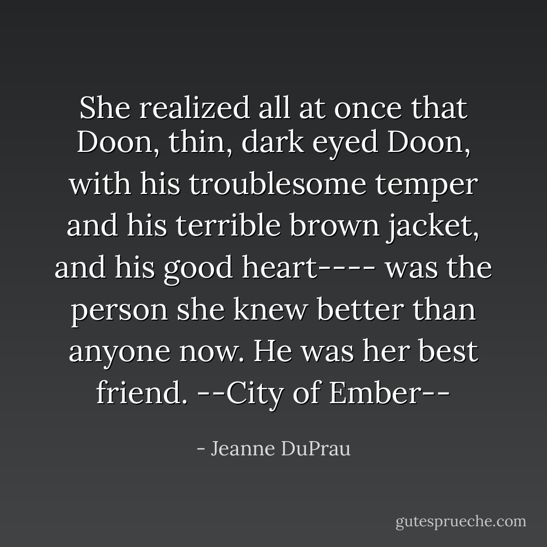 She realized all at once that Doon, thin, dark eyed Doon, with his troublesome temper and his terrible brown jacket, and his good heart---- was the person she knew better than anyone now. He was her best friend.<br />--City of Ember-- - Jeanne DuPrau