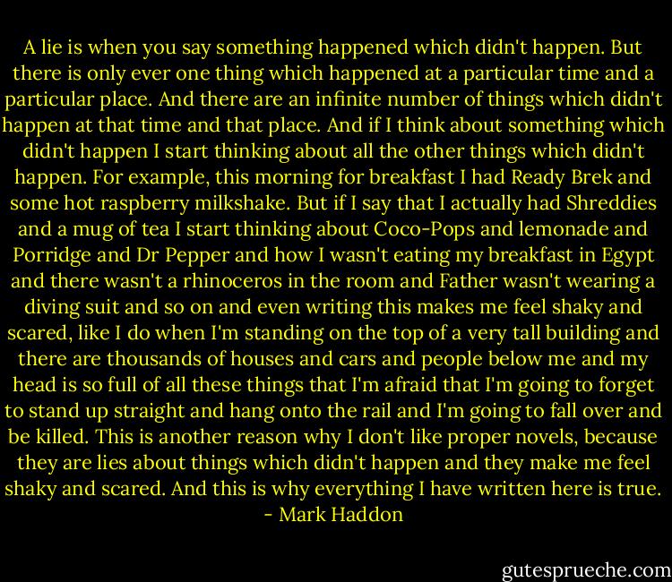 A lie is when you say something happened which didn't happen. But there is only ever one thing which happened at a particular time and a particular place. And there are an infinite number of things which didn't happen at that time and that place. And if I think about something which didn't happen I start thinking about all the other things which didn't happen.<br />For example, this morning for breakfast I had Ready Brek and some hot raspberry milkshake. But if I say that I actually had Shreddies and a mug of tea I start thinking about Coco-Pops and lemonade and Porridge and Dr Pepper and how I wasn't eating my breakfast in Egypt and there wasn't a rhinoceros in the room and Father wasn't wearing a diving suit and so on and even writing this makes me feel shaky and scared, like I do when I'm standing on the top of a very tall building and there are thousands of houses and cars and people below me and my head is so full of all these things that I'm afraid that I'm going to forget to stand up straight and hang onto the rail and I'm going to fall over and be killed.<br />This is another reason why I don't like proper novels, because they are lies about things which didn't happen and they make me feel shaky and scared.<br />And this is why everything I have written here is true. - Mark Haddon
