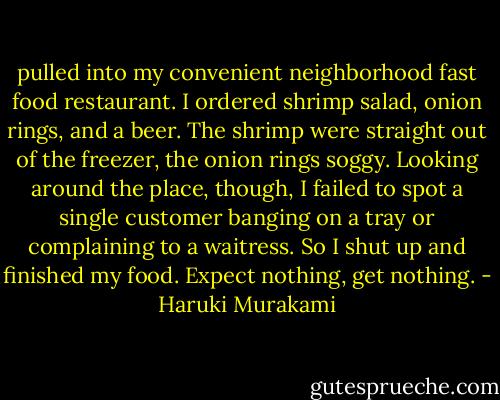 pulled into my convenient neighborhood fast food restaurant. I ordered shrimp salad, onion rings, and a beer. The shrimp were straight out of the freezer, the onion rings soggy. Looking around the place, though, I failed to spot a single customer banging on a tray or complaining to a waitress. So I shut up and finished my food. Expect nothing, get nothing. - Haruki Murakami