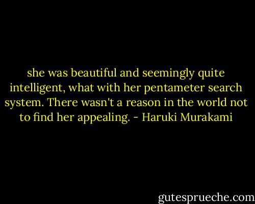 she was beautiful and seemingly quite intelligent, what with her pentameter search system. There wasn't a reason in the world not to find her appealing. - Haruki Murakami