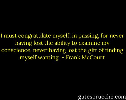 I must congratulate myself, in passing, for never having lost the ability to examine my conscience, never having lost the gift of finding myself wanting  - Frank McCourt