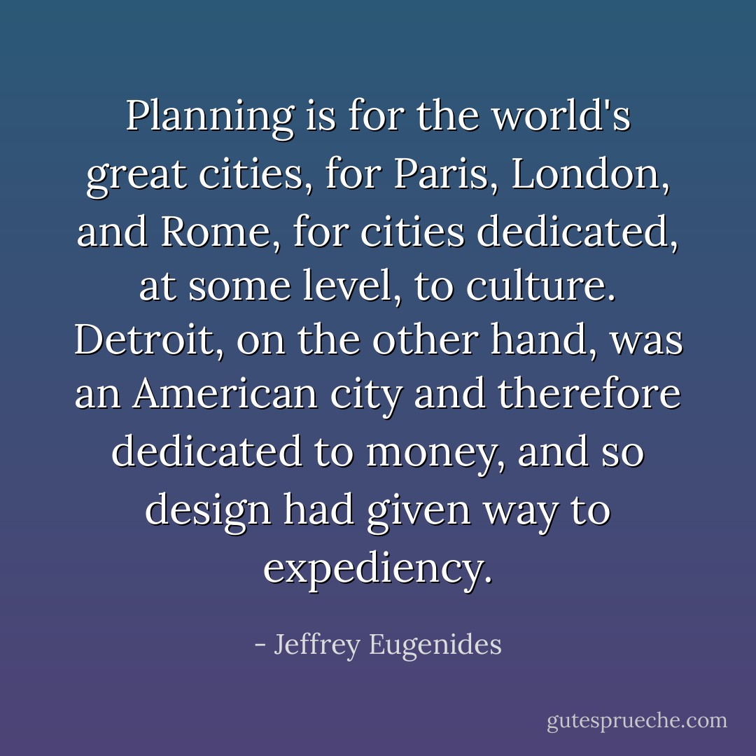Planning is for the world's great cities, for Paris, London, and Rome, for cities dedicated, at some level, to culture. Detroit, on the other hand, was an American city and therefore dedicated to money, and so design had given way to expediency. - Jeffrey Eugenides