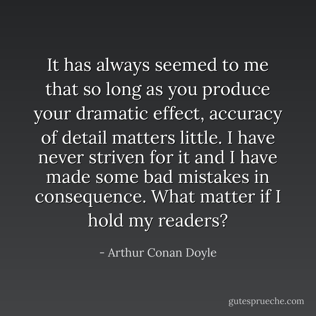 It has always seemed to me that so long as you produce your dramatic effect, accuracy of detail matters little. I have never striven for it and I have made some bad mistakes in consequence. What matter if I hold my readers? - Arthur Conan Doyle