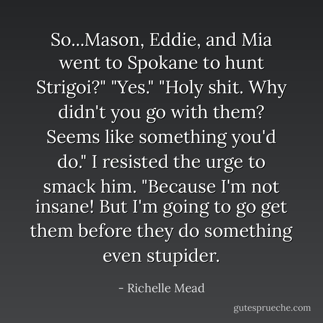 So...Mason, Eddie, and Mia went to Spokane to hunt Strigoi?"<br />"Yes."<br />"Holy shit. Why didn't you go with them? Seems like something you'd do."<br />I resisted the urge to smack him. "Because I'm not insane! But I'm going to go get them before they do something even stupider. - Richelle Mead