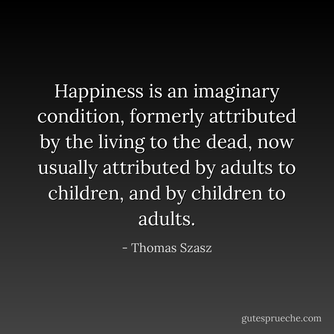 Happiness is an imaginary condition, formerly attributed by the living to the dead, now usually attributed by adults to children, and by children to adults. - Thomas Szasz