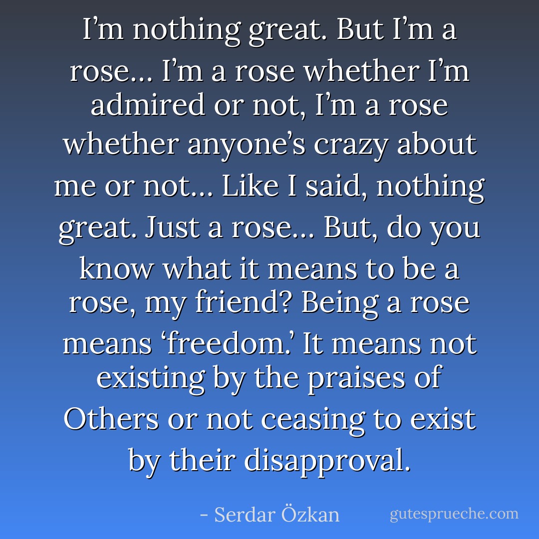 I’m nothing great. But I’m a rose… I’m a rose whether I’m admired or not, I’m a rose whether anyone’s crazy about me or not… Like I said, nothing great. Just a rose… But, do you know what it means to be a rose, my friend? Being a rose means ‘freedom.’ It means not existing by the praises of Others or not ceasing to exist by their disapproval. - Serdar Özkan