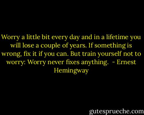 Worry a little bit every day and in a lifetime you will lose a couple of years. If something is wrong, fix it if you can. But train yourself not to worry: Worry never fixes anything.  - Ernest Hemingway