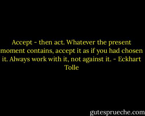 Accept - then act. Whatever the present moment contains, accept it as if you had chosen it. Always work with it, not against it. - Eckhart Tolle