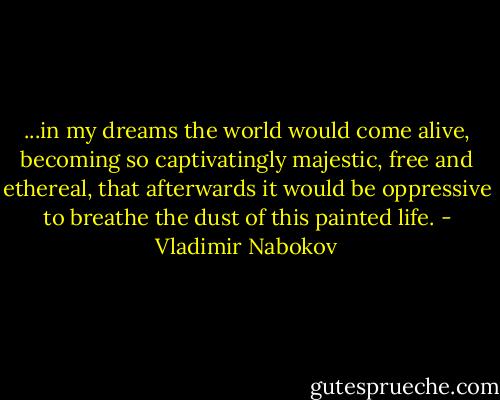 ...in my dreams the world would come alive, becoming so captivatingly majestic, free and ethereal, that afterwards it would be oppressive to breathe the dust of this painted life. - Vladimir Nabokov