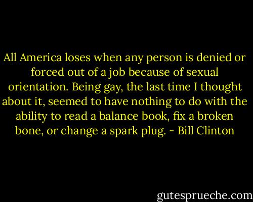 All America loses when any person is denied or forced out of a job because of sexual orientation. Being gay, the last time I thought about it, seemed to have nothing to do with the ability to read a balance book, fix a broken bone, or change a spark plug. - Bill Clinton