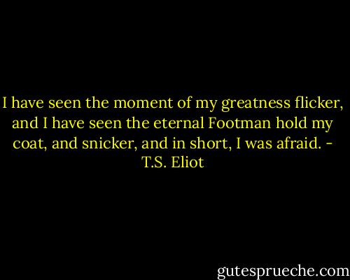 I have seen the moment of my greatness flicker, and I have seen the eternal Footman hold my coat, and snicker, and in short, I was afraid. - T.S. Eliot