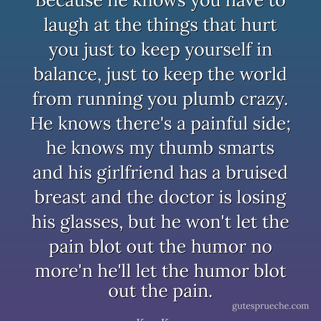 Because he knows you have to laugh at the things that hurt you just to keep yourself in balance, just to keep the world from running you plumb crazy. He knows there's a painful side; he knows my thumb smarts and his girlfriend has a bruised breast and the doctor is losing his glasses, but he won't let the pain blot out the humor no more'n he'll let the humor blot out the pain. - Ken Kesey