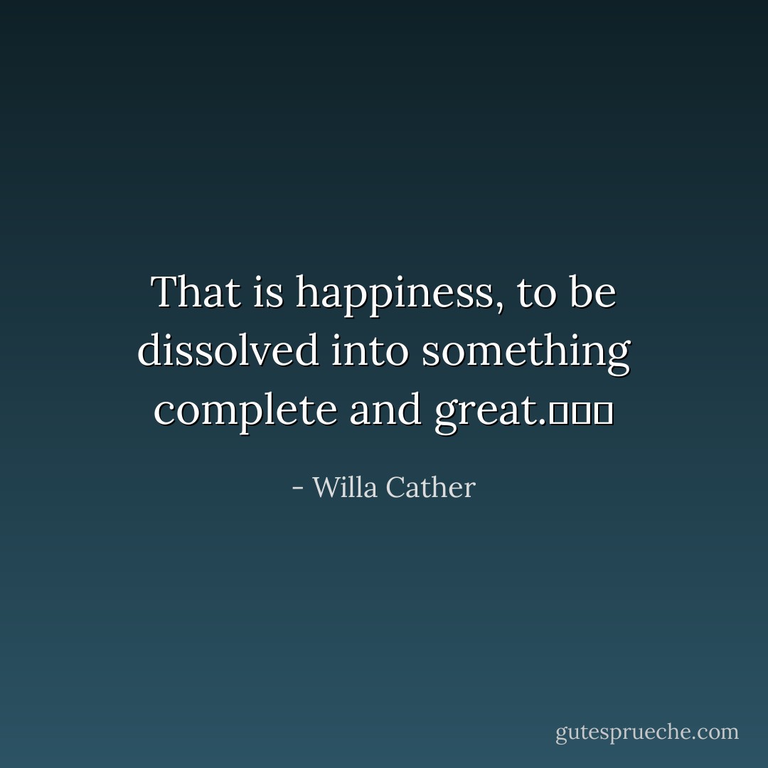 That is happiness, to be dissolved into something complete and great.			 - Willa Cather