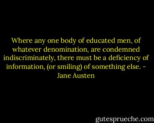 Where any one body of educated men, of whatever denomination, are condemned indiscriminately, there must be a deficiency of information, (or smiling) of something else. - Jane Austen
