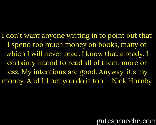 I don't want anyone writing in to point out that I spend too much money on books, many of which I will never read. I know that already. I certainly intend to read all of them, more or less. My intentions are good. Anyway, it's my money. And I'll bet you do it too. - Nick Hornby