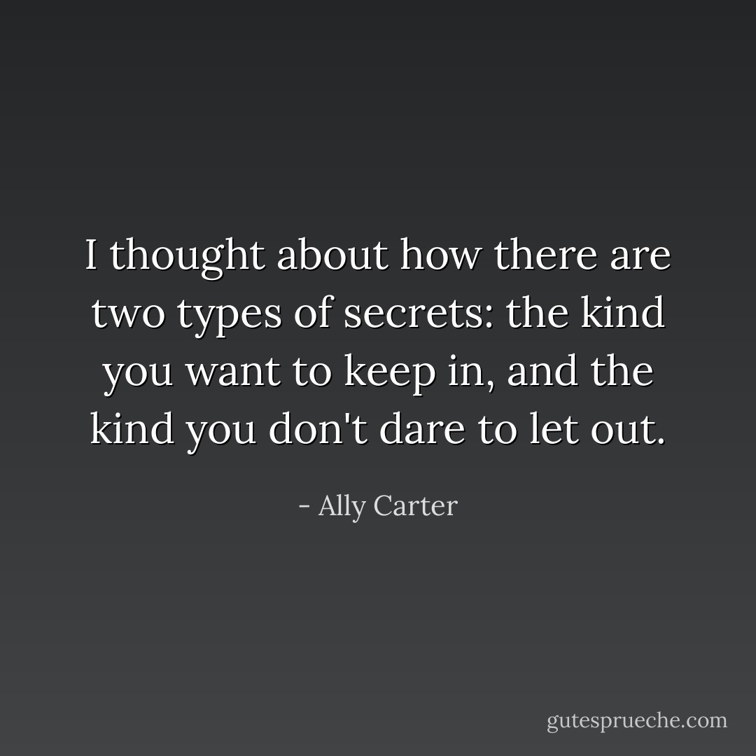 I thought about how there are two types of secrets: the kind you <i>want</i> to keep in, and the kind you don't <i>dare</i> to let out. - Ally Carter