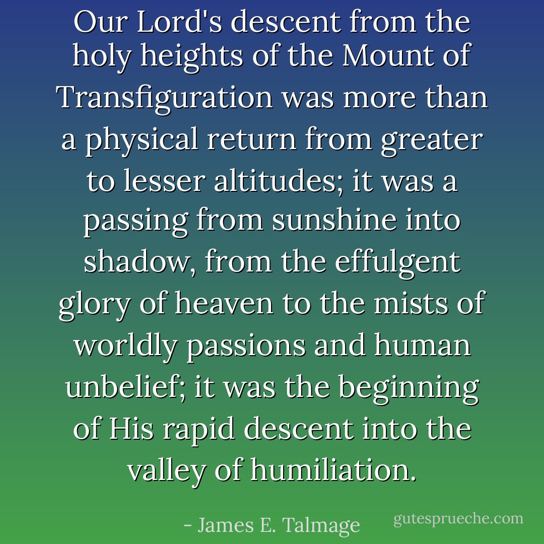 Our Lord's descent from the holy heights of the Mount of Transfiguration was more than a physical return from greater to lesser altitudes; it was a passing from sunshine into shadow, from the effulgent glory of heaven to the mists of worldly passions and human unbelief; it was the beginning of His rapid descent into the valley of humiliation. - James E. Talmage