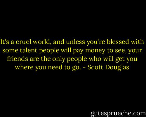 It's a cruel world, and unless you're blessed with some talent people will pay money to see, your friends are the only people who will get you where you need to go. - Scott Douglas