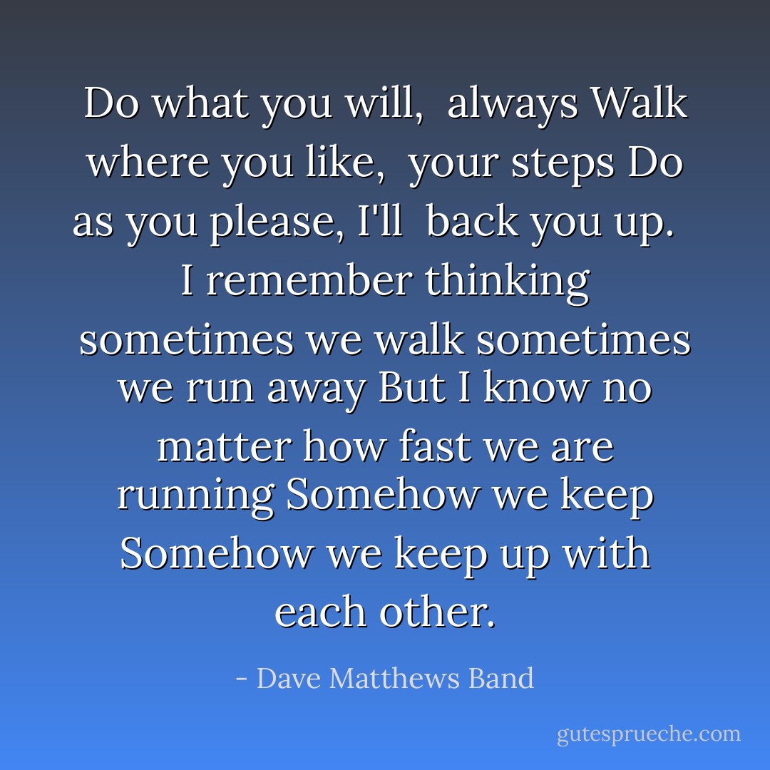 Do what you will, <br />always<br />Walk where you like, <br />your steps<br />Do as you please, I'll <br />back you up. <br /><br />I remember thinking<br />sometimes we walk<br />sometimes we run away<br />But I know<br />no matter how fast we are running<br />Somehow we keep<br />Somehow we keep up with each other. - Dave Matthews Band