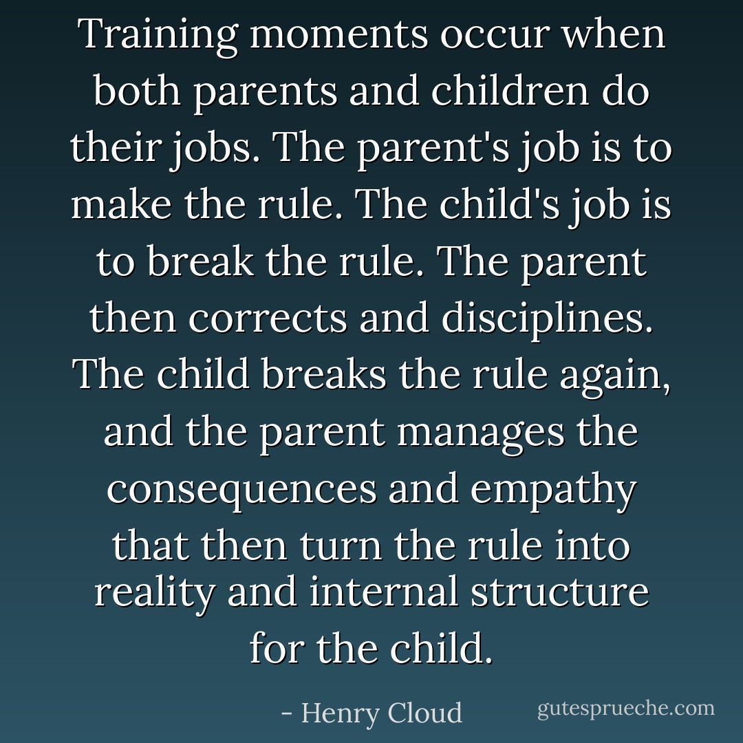 Training moments occur when both parents and children do their jobs. The parent's job is to make the rule. The child's job is to break the rule. The parent then corrects and disciplines. The child breaks the rule again, and the parent manages the consequences and empathy that then turn the rule into reality and internal structure for the child. - Henry Cloud