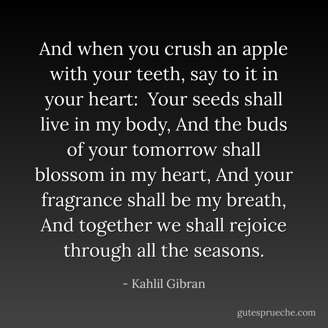 And when you crush an apple with your teeth, say to it in your heart:<br /><br />Your seeds shall live in my body,<br />And the buds of your tomorrow shall blossom in my heart,<br />And your fragrance shall be my breath,<br />And together we shall rejoice through all the seasons. - Kahlil Gibran