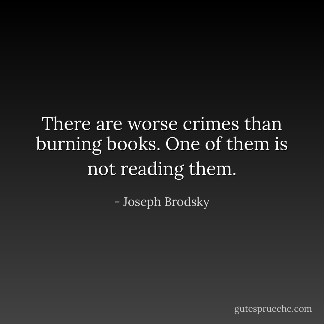 There are worse crimes than burning books. One of them is not reading them. - Joseph Brodsky