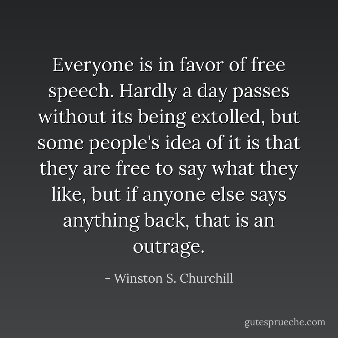Everyone is in favor of free speech. Hardly a day passes without its being extolled, but some people's idea of it is that they are free to say what they like, but if anyone else says anything back, that is an outrage. - Winston S. Churchill