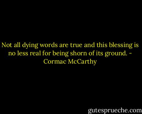Not all dying words are true and this blessing is no less real for being shorn of its ground. - Cormac McCarthy